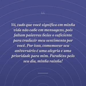Vó, tudo que você significa em minha vida não cabe em mensagens, pois faltam palavras belas o suficiente para traduzir meu sentimento por você. Por isso, comemorar seu aniversário é uma alegria e uma prioridade para mim. Parabéns pelo seu dia, minha rainha!