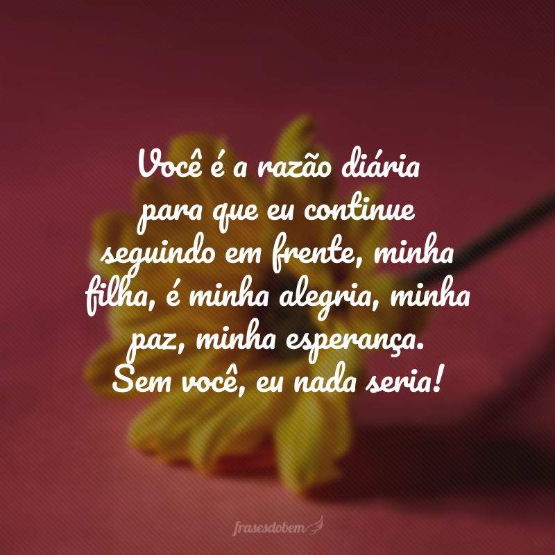 Você é a razão diária para que eu continue seguindo em frente, minha filha, é minha alegria, minha paz, minha esperança. Sem você, eu nada seria! 