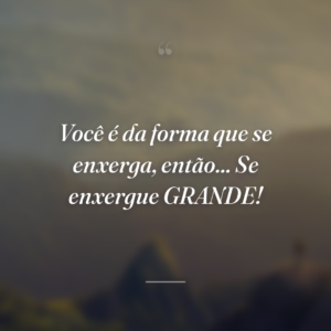 Você é da forma que se enxerga, então... Se enxergue GRANDE!