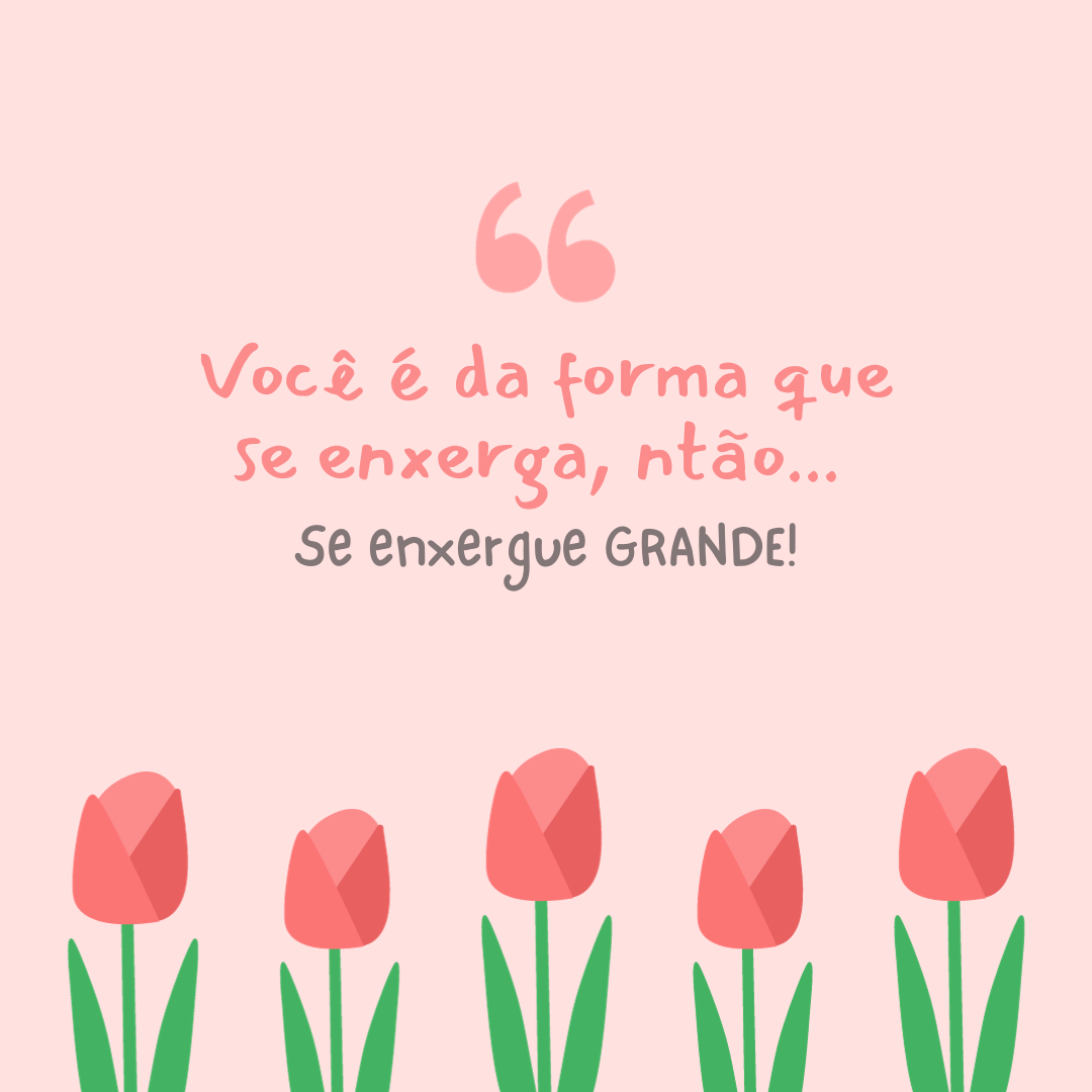 Você é da forma que se enxerga, então... Se enxergue GRANDE!