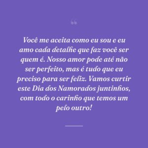 Você me aceita como eu sou e eu amo cada detalhe que faz você ser quem é. Nosso amor pode até não ser perfeito, mas é tudo que eu preciso para ser feliz. Vamos curtir este Dia dos Namorados juntinhos, com todo o carinho que temos um pelo outro!