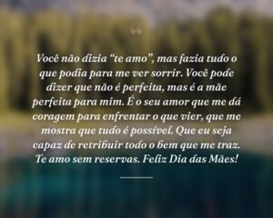 Você não dizia “te amo”, mas fazia tudo o que podia para me ver sorrir. Você pode dizer que não é perfeita, mas é a mãe perfeita para mim. É o seu amor que me dá coragem para enfrentar o que vier, que me mostra que tudo é possível. Que eu seja capaz de retribuir todo o bem que me traz. Te amo sem reservas. Feliz Dia das Mães!