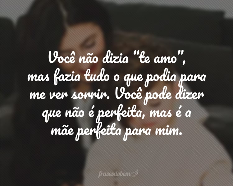 Você não dizia “te amo”, mas fazia tudo o que podia para me ver sorrir. Você pode dizer que não é perfeita, mas é a mãe perfeita para mim. É o seu amor que me dá coragem para enfrentar o que vier, que me mostra que tudo é possível. Que eu seja capaz de retribuir todo o bem que me traz. Te amo sem reservas. Feliz Dia das Mães!