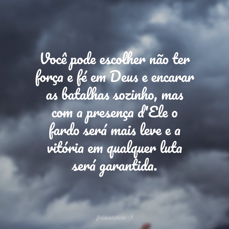 Você pode escolher não ter força e fé em Deus e encarar as batalhas sozinho, mas com a presença d'Ele o fardo será mais leve e a vitória em qualquer luta será garantida. 