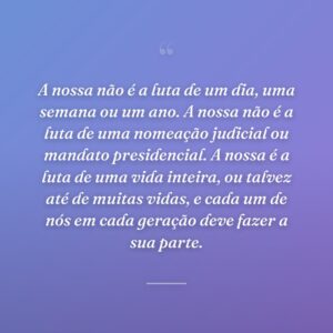 A nossa não é a luta de um dia, uma semana ou um ano. A nossa não é a luta de uma nomeação judicial ou mandato presidencial. A nossa é a luta de uma vida inteira, ou talvez até de muitas vidas, e cada um de nós em cada geração deve fazer a sua parte.