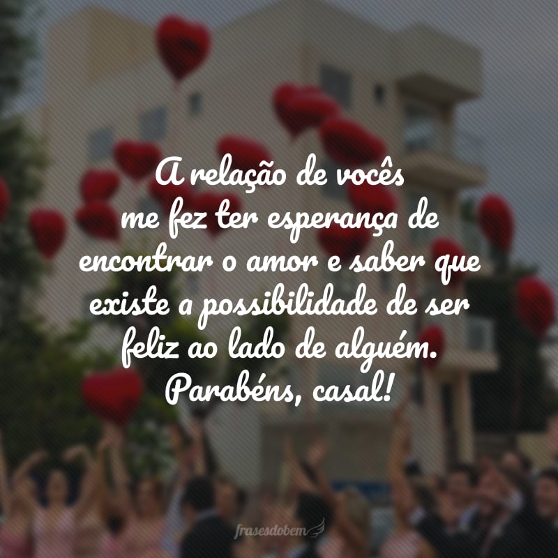 A relação de vocês me fez ter esperança de encontrar o amor e saber que existe a possibilidade de ser feliz ao lado de alguém. Parabéns, casal! 