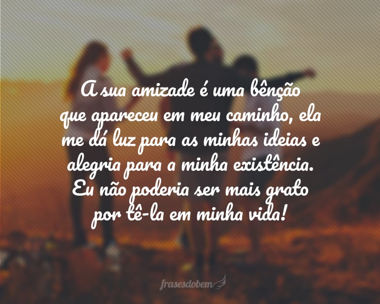 A sua amizade é uma bênção que apareceu em meu caminho, ela me dá luz para as minhas ideias e alegria para a minha existência. Eu não poderia ser mais grato por tê-la em minha vida!