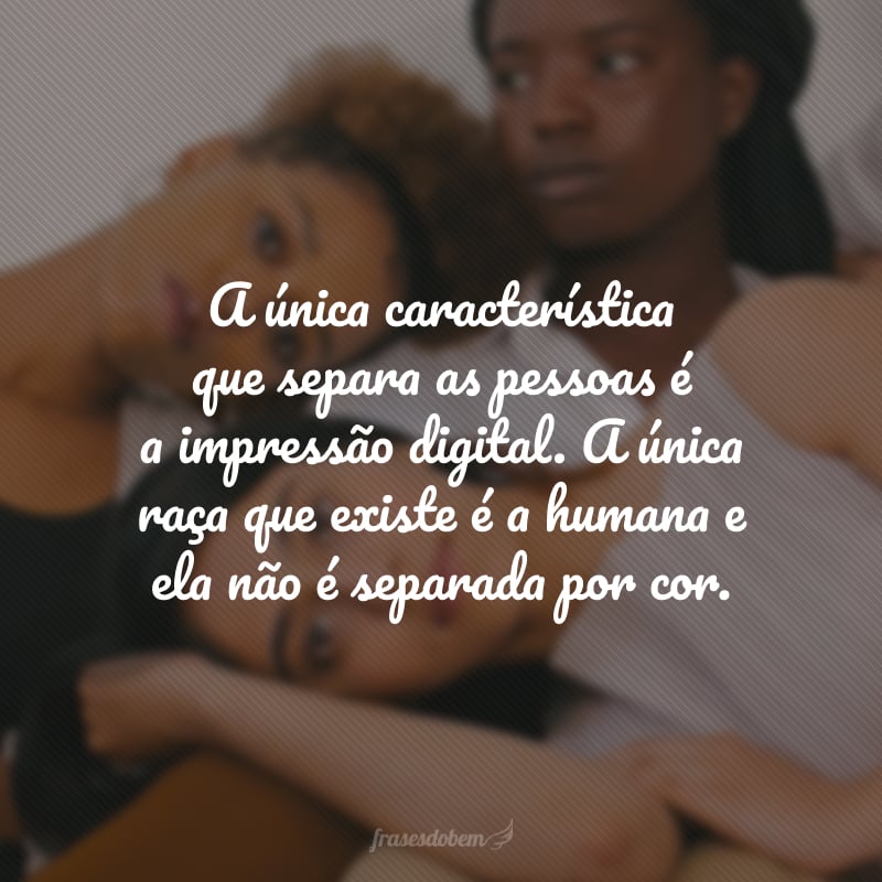 A única característica que separa as pessoas é a impressão digital.  A única raça que existe é a humana e ela não é separada por cor.