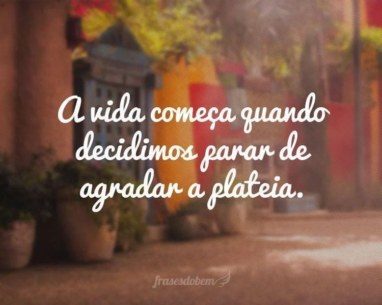 A vida começa quando decidimos parar de agradar à plateia.