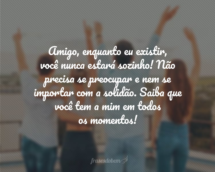 Amigo, enquanto eu existir, você nunca estará sozinho! Não precisa se preocupar e nem se importar com a solidão. Saiba que você tem a mim em todos os momentos!