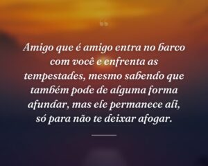 Amigo que é amigo entra no barco com você e enfrenta as tempestades, mesmo sabendo que também pode de alguma forma afundar, mas ele permanece ali, só para não te deixar afogar.