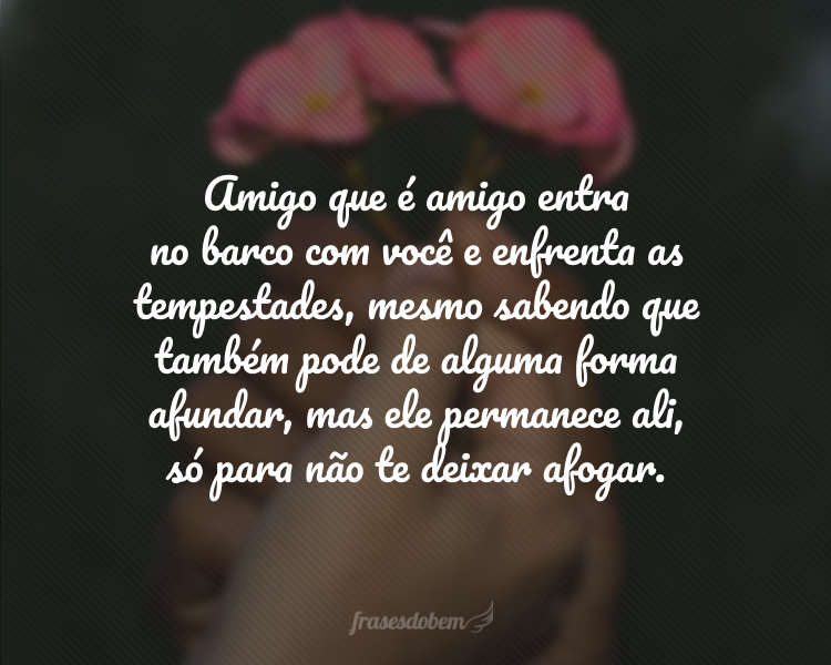 Amigo que é amigo entra no barco com você e enfrenta as tempestades, mesmo sabendo que também pode de alguma forma afundar, mas ele permanece ali, só para não te deixar afogar.