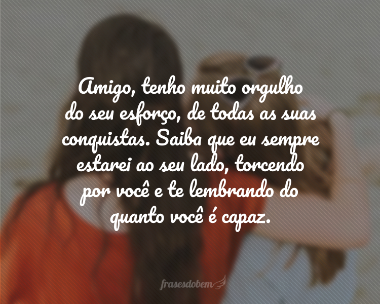 Amigo, tenho muito orgulho do seu esforço, de todas as suas conquistas. Saiba que eu sempre estarei ao seu lado, torcendo por você e te lembrando do quanto você é capaz.