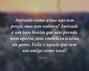 Amizade como a sua não tem preço, mas tem valores! Amizade é um laço bonito que não prende nem aperta, mas embeleza a alma da gente. Feliz é aquele que tem um amigo como você!