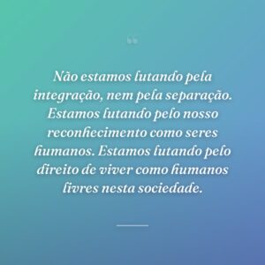 Não estamos lutando pela integração, nem pela separação. Estamos lutando pelo nosso reconhecimento como seres humanos. Estamos lutando pelo direito de viver como humanos livres nesta sociedade.