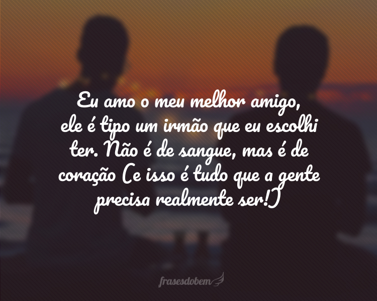 Eu amo o meu melhor amigo, ele é tipo um irmão que eu escolhi ter. Não é de sangue, mas é de coração (e isso é tudo que a gente precisa realmente ser!)