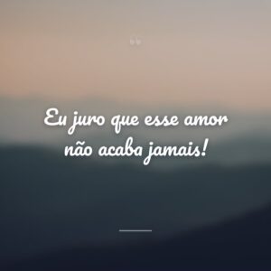 Eu juro que esse amor não acaba jamais!