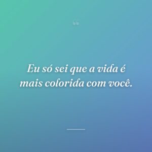Eu só sei que a vida é mais colorida com você.