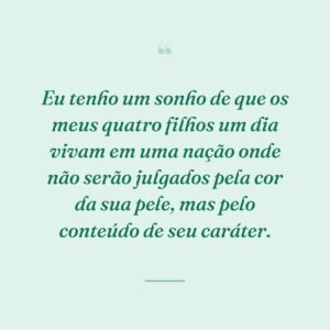 Eu tenho um sonho de que os meus quatro filhos um dia vivam em uma nação onde não serão julgados pela cor da sua pele, mas pelo conteúdo de seu caráter.