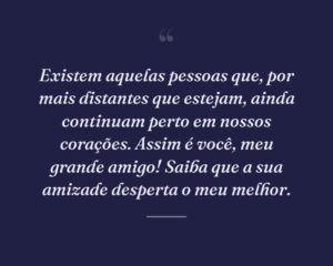 Existem aquelas pessoas que, por mais distantes que estejam, ainda continuam perto em nossos corações. Assim é você, meu grande amigo! Saiba que a sua amizade desperta o meu melhor.