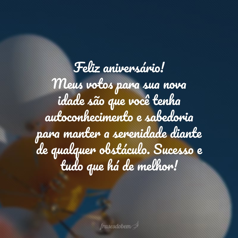 Feliz aniversário! Meus votos para sua nova idade são que você tenha autoconhecimento e sabedoria para manter a serenidade diante de qualquer obstáculo. Sucesso e tudo que há de melhor!