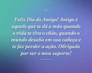 Feliz Dia do Amigo! Amigo é aquele que te dá a mão quando a vida te tira o chão, quando o mundo desaba em sua cabeça e te faz perder a ação. Obrigado por ser o meu suporte!