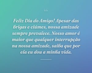 Feliz Dia do Amigo! Apesar das brigas e ciúmes, nossa amizade sempre prevalece. Nosso amor é maior que qualquer interrupção na nossa amizade, saiba que por ela eu dou a minha vida.