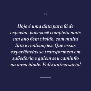 Hoje é uma data para lá de especial, pois você completa mais um ano bem vivido, com muita luta e realizações. Que essas experiências se transformem em sabedoria e guiem seu caminho na nova idade. Feliz aniversário!
