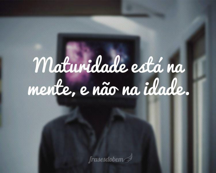 Maturidade está na mente, e não na idade.