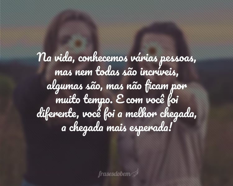 Na vida, conhecemos várias pessoas, mas nem todas são incríveis, algumas são, mas não ficam por muito tempo. E com você foi diferente, você foi a melhor chegada, a chegada mais esperada! Feliz Dia do Amigo.