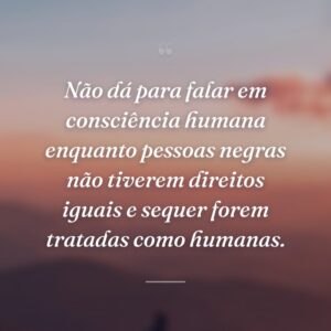 Não dá para falar em consciência humana enquanto pessoas negras não tiverem direitos iguais e sequer forem tratadas como humanas.
