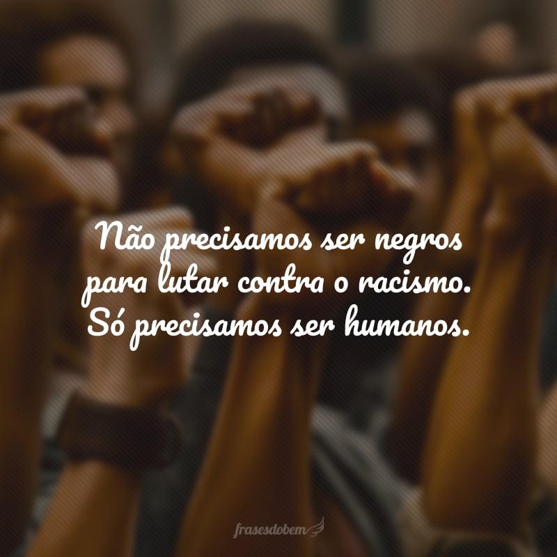 Não precisamos ser negros para lutar contra o racismo. Só precisamos ser humanos.