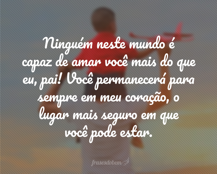 Ninguém neste mundo é capaz de amar você mais do que eu, pai! Você permanecerá para sempre em meu coração, o lugar mais seguro em que você pode estar.