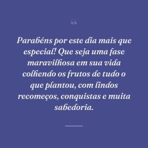 Parabéns por este dia mais que especial! Que seja uma fase maravilhosa em sua vida colhendo os frutos de tudo o que plantou, com lindos recomeços, conquistas e muita sabedoria.