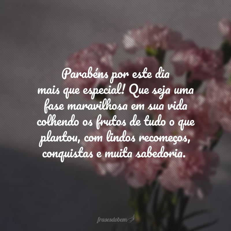 Parabéns por este dia mais que especial! Que seja uma fase maravilhosa em sua vida colhendo os frutos de tudo o que plantou, com lindos recomeços, conquistas e muita sabedoria.