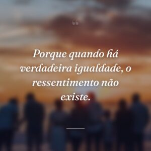 Porque quando há verdadeira igualdade, o ressentimento não existe.