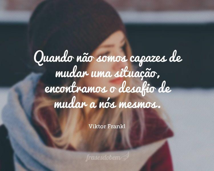 Quando não somos capazes de mudar uma situação, encontramos o desafio de mudar a nós mesmos.