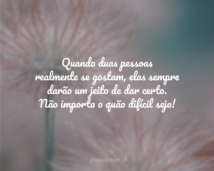 Quando duas pessoas realmente se gostam, elas sempre darão um jeito de dar certo. Não importa o quão difícil seja!