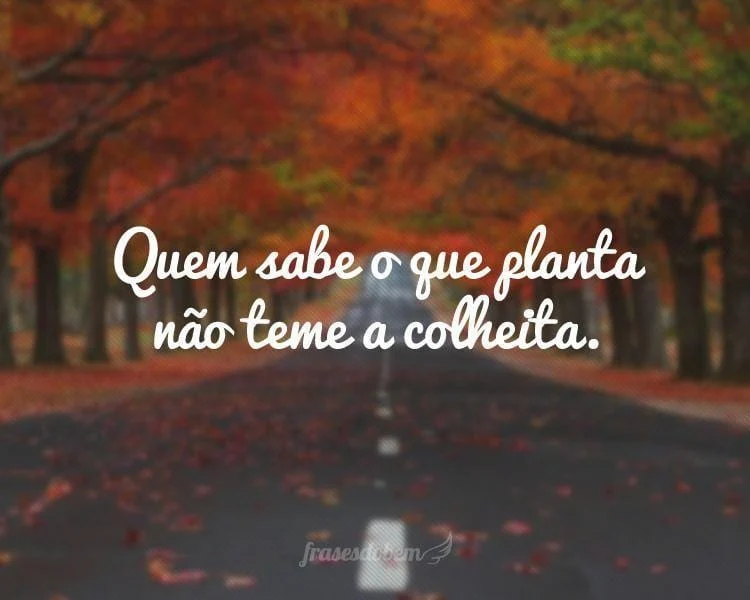 Quem sabe o que planta não teme a colheita.