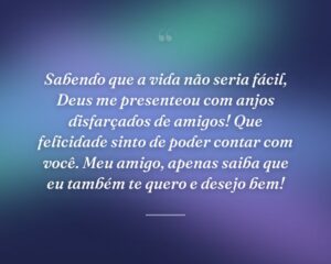 Sabendo que a vida não seria fácil, Deus me presenteou com anjos disfarçados de amigos! Que felicidade sinto de poder contar com você. Meu amigo, apenas saiba que eu também te quero e desejo bem!