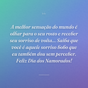 A melhor sensação do mundo é olhar para o seu rosto e receber seu sorriso de volta… Saiba que você é aquele sorriso bobo que eu também dou sem perceber. Feliz Dia dos Namorados!