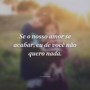 Se o nosso amor se acabar, eu de você não quero nada.