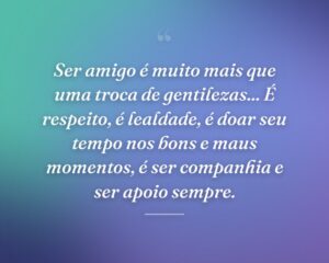 Ser amigo é muito mais que uma troca de gentilezas... É respeito, é lealdade, é doar seu tempo nos bons e maus momentos, é ser companhia e ser apoio sempre.