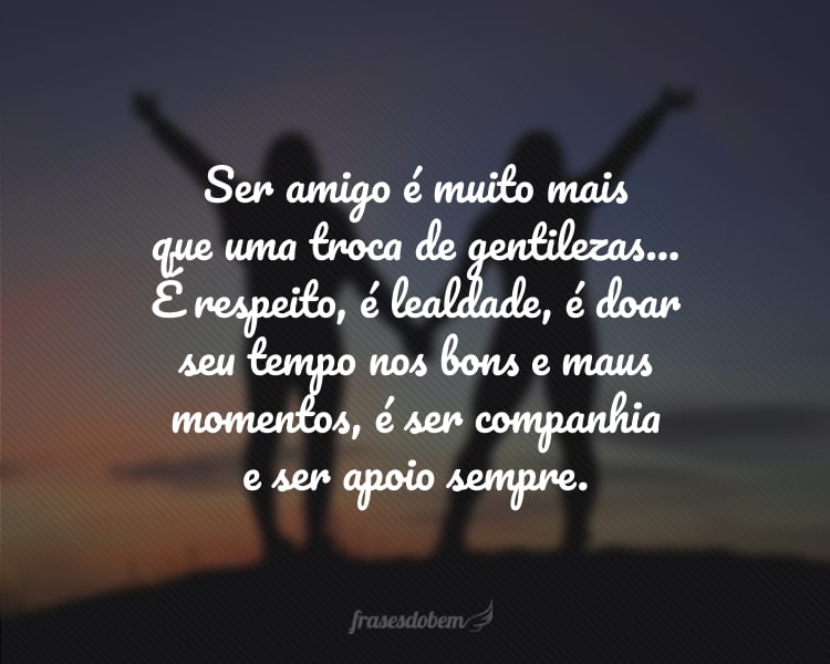 Ser amigo é muito mais que uma troca de gentilezas... É respeito, é lealdade, é doar seu tempo nos bons e maus momentos, é ser companhia e ser apoio sempre.