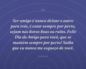 Ser amigo é nunca deixar o outro para trás, é estar sempre por perto, sejam nas horas boas ou ruins. Feliz Dia do Amigo para você, que se mantém sempre por perto! Saiba que eu nunca me esqueço de você.