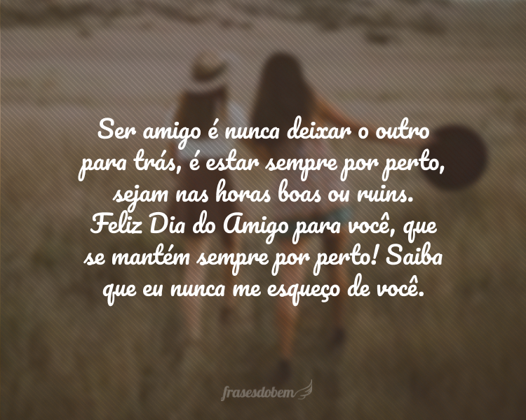 Ser amigo é nunca deixar o outro para trás, é estar sempre por perto, sejam nas horas boas ou ruins. Feliz Dia do Amigo para você, que se mantém sempre por perto! Saiba que eu nunca me esqueço de você.