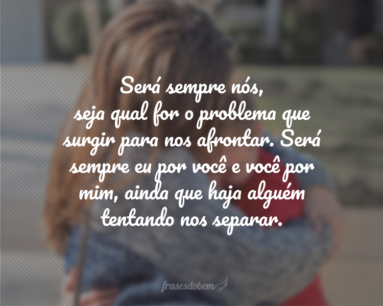 Será sempre nós, seja qual for o problema que surgir para nos afrontar. Será sempre eu por você e você por mim, ainda que haja alguém tentando nos separar.