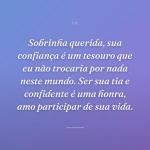 Sobrinha querida, sua confiança é um tesouro que eu não trocaria por nada neste mundo. Ser sua tia e confidente é uma honra, amo participar de sua vida.