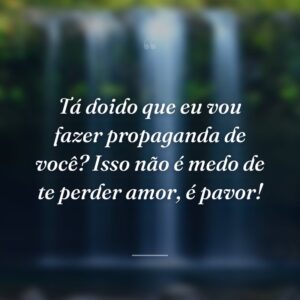 Tá doido que eu vou fazer propaganda de você? Isso não é medo de te perder amor, é pavor!