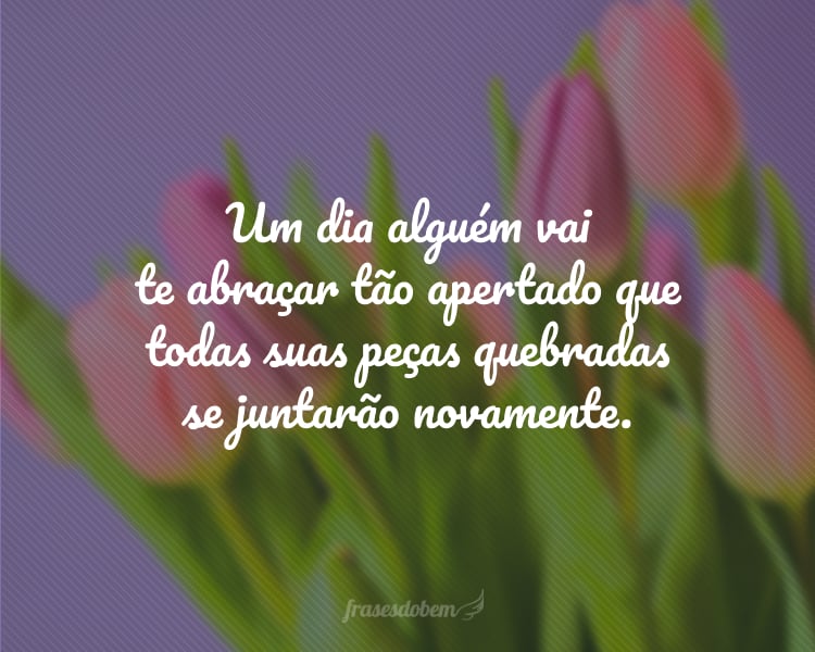 Um dia alguém vai te abraçar tão apertado que todas suas peças quebradas se juntarão novamente.